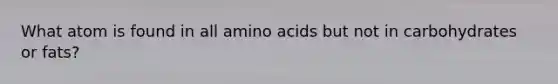 What atom is found in all amino acids but not in carbohydrates or fats?