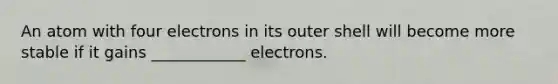 An atom with four electrons in its outer shell will become more stable if it gains ____________ electrons.