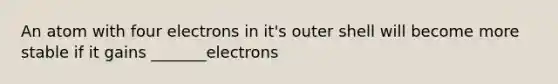 An atom with four electrons in it's outer shell will become more stable if it gains _______electrons