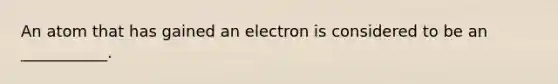 An atom that has gained an electron is considered to be an ___________.