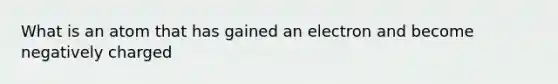 What is an atom that has gained an electron and become negatively charged