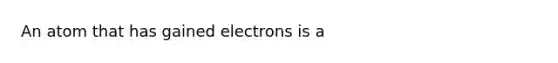 An atom that has gained electrons is a