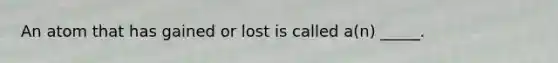An atom that has gained or lost is called a(n) _____.
