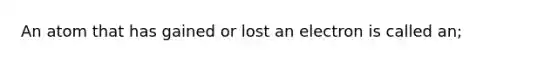 An atom that has gained or lost an electron is called an;