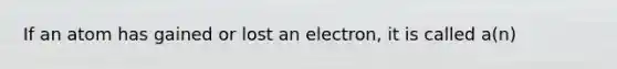 If an atom has gained or lost an electron, it is called a(n)