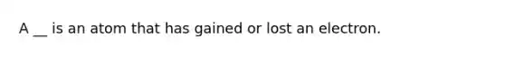 A __ is an atom that has gained or lost an electron.