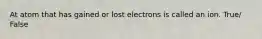 At atom that has gained or lost electrons is called an ion. True/ False