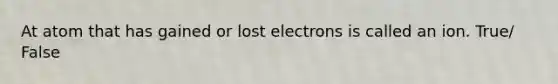 At atom that has gained or lost electrons is called an ion. True/ False