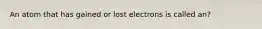 An atom that has gained or lost electrons is called an?