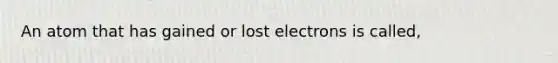 An atom that has gained or lost electrons is called,