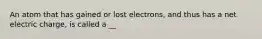 An atom that has gained or lost electrons, and thus has a net electric charge, is called a __