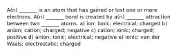 A(n) _______ is an atom that has gained or lost one or more electrons. A(n) _______ bond is created by a(n) _______ attraction between two _______ atoms. a) ion; ionic; electrical; charged b) anion; cation; charged; negative c) cation; ionic; charged; positive d) anion; ionic; electrical; negative e) ionic; van der Waals; electrostatic; charged