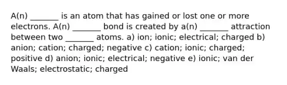 A(n) _______ is an atom that has gained or lost one or more electrons. A(n) _______ bond is created by a(n) _______ attraction between two _______ atoms. a) ion; ionic; electrical; charged b) anion; cation; charged; negative c) cation; ionic; charged; positive d) anion; ionic; electrical; negative e) ionic; van der Waals; electrostatic; charged