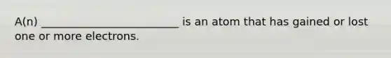 A(n) _________________________ is an atom that has gained or lost one or more electrons.