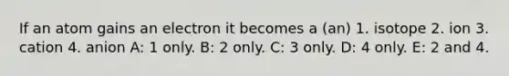 If an atom gains an electron it becomes a (an) 1. isotope 2. ion 3. cation 4. anion A: 1 only. B: 2 only. C: 3 only. D: 4 only. E: 2 and 4.