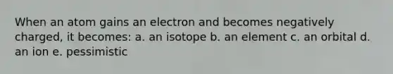 When an atom gains an electron and becomes negatively charged, it becomes: a. an isotope b. an element c. an orbital d. an ion e. pessimistic