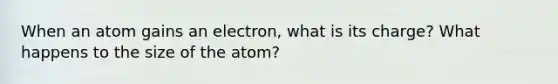 When an atom gains an electron, what is its charge? What happens to the size of the atom?