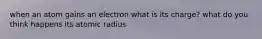 when an atom gains an electron what is its charge? what do you think happens its atomic radius