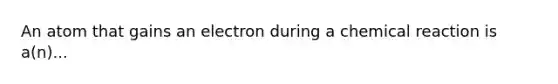 An atom that gains an electron during a chemical reaction is a(n)...