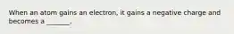 When an atom gains an electron, it gains a negative charge and becomes a _______.