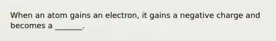 When an atom gains an electron, it gains a negative charge and becomes a _______.