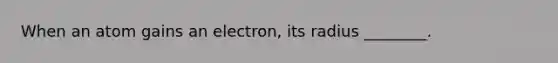 When an atom gains an electron, its radius ________.