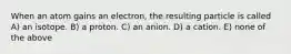 When an atom gains an electron, the resulting particle is called A) an isotope. B) a proton. C) an anion. D) a cation. E) none of the above