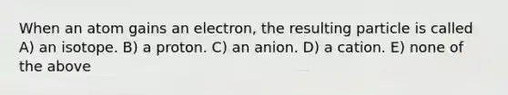 When an atom gains an electron, the resulting particle is called A) an isotope. B) a proton. C) an anion. D) a cation. E) none of the above