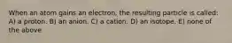 When an atom gains an electron, the resulting particle is called: A) a proton. B) an anion. C) a cation. D) an isotope. E) none of the above