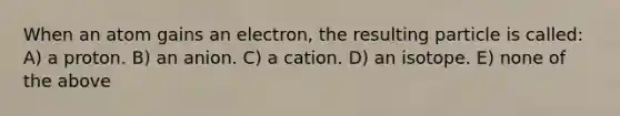 When an atom gains an electron, the resulting particle is called: A) a proton. B) an anion. C) a cation. D) an isotope. E) none of the above