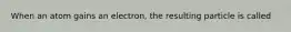 When an atom gains an electron, the resulting particle is called