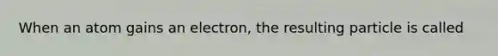 When an atom gains an electron, the resulting particle is called