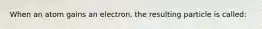 When an atom gains an electron, the resulting particle is called: