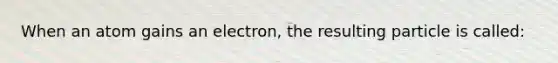 When an atom gains an electron, the resulting particle is called: