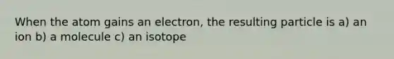 When the atom gains an electron, the resulting particle is a) an ion b) a molecule c) an isotope