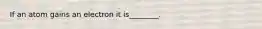 If an atom gains an electron it is________.