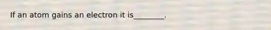 If an atom gains an electron it is________.