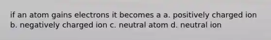 if an atom gains electrons it becomes a a. positively charged ion b. negatively charged ion c. neutral atom d. neutral ion