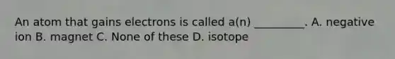 An atom that gains electrons is called a(n) _________. A. negative ion B. magnet C. None of these D. isotope