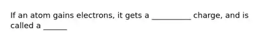 If an atom gains electrons, it gets a __________ charge, and is called a ______