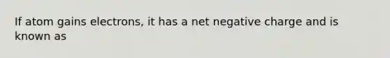 If atom gains electrons, it has a net negative charge and is known as