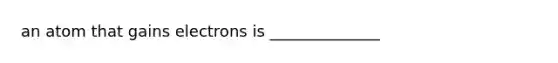 an atom that gains electrons is ______________