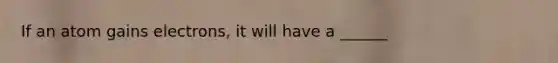 If an atom gains electrons, it will have a ______