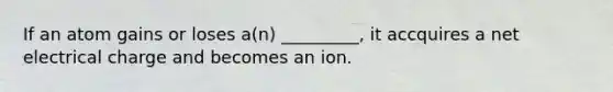 If an atom gains or loses a(n) _________, it accquires a net electrical charge and becomes an ion.