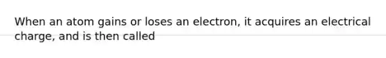 When an atom gains or loses an electron, it acquires an electrical charge, and is then called