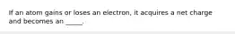 If an atom gains or loses an electron, it acquires a net charge and becomes an _____.