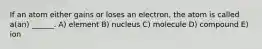 If an atom either gains or loses an electron, the atom is called a(an) ______. A) element B) nucleus C) molecule D) compound E) ion