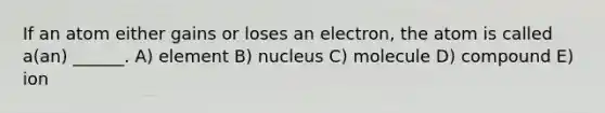 If an atom either gains or loses an electron, the atom is called a(an) ______. A) element B) nucleus C) molecule D) compound E) ion