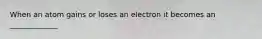 When an atom gains or loses an electron it becomes an _____________