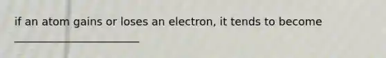 if an atom gains or loses an electron, it tends to become _______________________